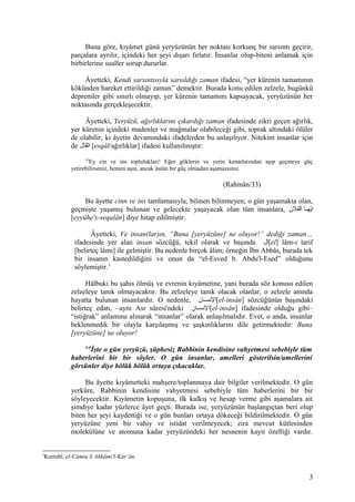 Buna göre, kıyâmet günü yeryüzünün her noktası korkunç bir sarsıntı geçirir,
parçalara ayrılır, içindeki her şeyi dışarı fırlatır. İnsanlar olup-biteni anlamak için
birbirlerine sualler sorup dururlar.
Âyetteki, Kendi sarsıntısıyla sarsıldığı zaman ifadesi, “yer kürenin tamamının
kökünden hareket ettirildiği zaman” demektir. Burada konu edilen zelzele, bugünkü
depremler gibi sınırlı olmayıp, yer kürenin tamamını kapsayacak, yeryüzünün her
noktasında gerçekleşecektir.
Âyetteki, Yeryüzü, ağırlıklarını çıkardığı zaman ifadesinde zikri geçen ağırlık,
yer kürenin içindeki madenler ve mağmalar olabileceği gibi, toprak altındaki ölüler
de olabilir, ki âyetin devamındaki ifadelerden bu anlaşılıyor. Nitekim insanlar için
de ‫اثقال‬ [esqâl/ağırlıklar] ifadesi kullanılmıştır:
33
Ey cin ve ins toplulukları! Eğer göklerin ve yerin kenarlarından aşıp geçmeye güç
yetirebilirseniz, hemen aşın, ancak üstün bir güç olmadan aşamazsınız.
(Rahmân/33)
Bu âyette cinn ve ins tamlamasıyla, bilinen bilinmeyen; o gün yaşamakta olan,
geçmişte yaşamış bulunan ve gelecekte yaşayacak olan tüm insanlara, ‫لقل ن‬ُ‫ق‬‫ا‬ ‫ها‬‫ه‬‫ياه‬ّ‫ه‬‫ا‬
[eyyühe's-seqalân] diye hitap edilmiştir.
Âyetteki, Ve insan(lar)ın, “Buna [yeryüzüne] ne oluyor!” dediği zaman…
ifadesinde yer alan insan sözcüğü, tekil olarak ve başında ‫[ال‬el] lâm-ı tarif
[belirteç lâmı] ile gelmiştir. Bu nedenle birçok âlim; örneğin İbn Abbâs, burada tek
bir insanın kastedildiğini ve onun da “el-Esved b. Abdu'l-Esed” olduğunu
söylemiştir.3
Hâlbuki bu şahıs ölmüş ve evrenin kıyâmetine, yani burada söz konusu edilen
zelzeleye tanık olmayacaktır. Bu zelzeleye tanık olacak olanlar, o zelzele anında
hayatta bulunan insanlardır. O nedenle, ‫ها ن‬‫ه‬‫[السنس‬el-insân] sözcüğünün başındaki
belirteç edatı, –aynı Asr sûresi'ndeki ‫ها ن‬‫ه‬‫[السنس‬el-insân] ifadesinde olduğu gibi–
“istiğrak” anlamına alınarak “insanlar” olarak anlaşılmalıdır. Evet, o anda, insanlar
beklenmedik bir olayla karşılaşmış ve şaşkınlıklarını dile getirmektedir: Buna
[yeryüzüne] ne oluyor!
4-6
İşte o gün yeryüzü, şüphesiz Rabbinin kendisine vahyetmesi sebebiyle tüm
haberlerini bir bir söyler. O gün insanlar, amelleri gösterilsin/amellerini
görsünler diye bölük bölük ortaya çıkacaklar.
Bu âyette kıyâmetteki mahşere/toplanmaya dair bilgiler verilmektedir. O gün
yerküre, Rabbinin kendisine vahyetmesi sebebiyle tüm haberlerini bir bir
söyleyecektir. Kıyâmetin kopuşuna, ilk kalkış ve hesap verme gibi aşamalara ait
şimdiye kadar yüzlerce âyet geçti. Burada ise, yeryüzünün başlangıçtan beri olup
biten her şeyi kaydettiği ve o gün bunları ortaya dökeceği bildirilmektedir. O gün
yeryüzüne yeni bir vahiy ve istidat verilmeyecek; zira mevcut kütlesinden
molekülüne ve atomuna kadar yeryüzündeki her nesnenin kayıt özelliği vardır.
3
Kurtubî, el-Câmiu li Ahkâmi'l-Kur’ân.
3
 