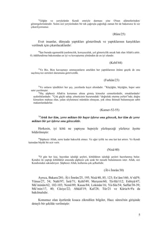 25
Göğün ve yeryüzünün Kendi emriyle durması yine O'nun alâmetlerinden/
göstergelerindendir. Sonra sizi yeryüzünden bir tek çağırışla çağırdığı zaman bir de bakarsınız ki siz
çıkarılıyorsunuz.
(Rûm/25)
Evet insanlar, dünyada yaptıkları gösterilmek ve yaptıklarının karşılıkları
verilmek için çıkarılacaklardır:
44
İşte burada egemenlik/yardımcılık, koruyuculuk, yol göstericilik ancak hak olan Allah'a aittir.
O, ödüllendirme bakımından en iyi ve kovuşturma yönünden de en iyi olandır.
(Kehf/44)
23
Ve Biz, Bize kavuşmayı ummayanların amelden her yaptıklarının önüne geçtik de onu
saçılmış toz zerreleri durumuna getiriverdik.
(Furkân/23)
52
Ve onların işledikleri her şey, yazıtlarda kayıt altındadır. 53
Küçüğün, büyüğün, hepsi satır
satır yazılmıştır.
54
Hiç şüphesiz Allah'ın koruması altına girmiş kimseler cennetlerdedir, ırmaklardadır/
aydınlıklardadır. 55
Çok güçlü sahip, yöneticinin huzurundaki “doğruluk oturma yerleri”nde; doğru
kimselere mahsus olan, yalan söylenmesi mümkün olmayan, yok olma ihtimali bulunmayan sabit
makamlardadırlar.
(Kamer-52-55)
7,8
Artık her kim, zerre miktarı bir hayır işlerse onu görecek, her kim de zerre
miktarı bir şer işlerse onu görecektir.
Herkesin, iyi kötü ne yaptıysa hepsiyle yüzleşeceği yüzlerce âyette
bildirilmiştir:
40
Şüphesiz Allah, zerre kadar haksızlık etmez. Ve eğer iyilik ise onu kat kat artırır. Ve Kendi
katından büyük bir ecir verir.
(Nisâ/40)
30
O gün her kişi, hayırdan işlediği şeyleri, kötülükten işlediği şeyleri hazırlanmış bulur.
Kendisi ile yaptığı kötülükler arasında şüphesiz çok uzak bir mesafe bulunmasını ister. Allah, sizi
Kendisinden sakındırıyor. Şüphesiz Allah, kullarına çok şefkatlidir.
(Âl-i İmrân/30)
Ayrıca, Bakara/281; Âl-i İmrân/25, 195; Nisâ/40, 85, 123; En‘âm/160; A‘râf/9;
Yûnus/27, 54; Nahl/97; İsrâ/71; Kehf/49; Meryem/60; Tâ-Hâ/112; Enbiyâ/47;
Mü’minûn/62, 102-103; Neml/89; Kasas/84; Lokmân/16; Yâ-Sîn/54; Saffat/38-39;
Mü’min/17, 40; Câsiye/22; Ahkâf/19; Kaf/28; Tûr/21 ve Kâria/6-9'a da
bakılmalıdır.
Konumuz olan âyetlerde kısaca zikredilen bilgiler, Hacc sûresi'nin girişinde
detaylı bir şekilde verilmiştir:
5
 
