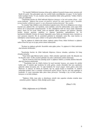 1,2
Ey insanlar! Rabbinizin koruması altına girin, şüphesiz kıyametin kopuş anının sarsıntısı çok
büyük bir şeydir. Onu göreceğiniz gün, her emzikli kadın emzirdiğinden vaz geçer. Ve her hamile
kadın taşıdığını bırakır. Ve sen, insanları sarhoş olmadıkları hâlde sarhoş görürsün. Velâkin Allah'ın
azabı çok şiddetlidir.
3,4
İnsanlardan bazıları da Allah hakkında bilgisizce tartışıyor ve her azılı şeytanı izliyor. –Azılı
şeytan hakkında: “Şüphesiz kim şeytanı yol gösterici, gözetici bir yakın yaparsa artık o, kesinlikle
şeytanı kendine velîleştireni saptırır ve onu cehennemin azabına kılavuzlar” diye yazıldı.–
5
Ey insanlar! Eğer öldükten sonra dirilmekten kuşkuda iseniz, bilin ki ne olduğunuzu size ortaya
koymak için, şüphesiz Biz, sizi topraktan, sonra nutfeden, sonra bir embriyondan, sonra yapısı belli
belirsiz bir et parçasından oluşturmuşuzdur. Ve Biz, dilediğimizi belli bir süreye kadar rahimlerde
tutarız. Sonra sizi bir çocuk olarak, sonra da olgunluk çağına erişmeniz için çıkartırız. Bununla
beraber kiminiz geçmişte yaptıkları ve yapması gerekirken yapmadıklarını bir bir
hatırlattırılır/öldürülür. Kiminiz de önceki bilgisinden sonra, hiçbir şey bilmemek üzere, ömrünün en
rezil zamanına ulaştırılır. Bir de yeryüzünü görürsün ki sönmüştür; sonra Biz, onun üzerine su
indirdiğimiz zaman harekete geçer, kabarır ve her güzel çiftten bitkiler bitirir.
6
İşte bu, şüphesiz ki Allah'ın hak olması, şüphesiz sadece O'nun, ölüleri diriltmesi ve şüphesiz
sadece O'nun her şeye en iyi güç yetiren olması nedeniyledir.
7
Kıyâmet ise şüphesiz gelicidir. Kesinlikle onda şüphe yoktur. Ve şüphesiz ki Allah, kabirlerde
olan kimseleri diriltecektir.
8
İnsanlardan bazıları da Allah hakkında bilgisizce; kılavuz olmadan, aydınlatıcı bir kitap
olmadan tartışırlar.
9
Onun belini eğip bükmesi/çalım satması, Allah yolundan saptırmak içindir. Bu dünyada ona
bir rüsvalık vardır. Ve Biz, kıyâmet gününde ona yakıcı cehennemin azabını tattıracağız.
10
İşte bu, kendi iki elinin öne çıkardığı şeyler ve şüphesiz Allah'ın, iyi kulluk edenlere haksızlık
eden biri olmayışı sebebiyledir.
11-13
İnsanlardan kimi de Allah'a belirsiz bir taraf üzerinde/ kararsız, net çizgisiz bir şekilde
kulluk eder. O nedenle eğer kendisine bir iyilik gelirse, onunla zihnindeki tüm soru işaretlerini
gidererek rahata kavuşmuş olur. Ve eğer kendisine bir sosyal yangın/ sıkıntı gelirse yüzü üstü
dönüverir. O, dünyayı da âhireti de kaybetti. İşte bu, apaçık kaybın ta kendisidir. O, Allah'ın
astlarından kendine zarar ve menfaat veremeyecek şeylere yalvarır. İşte bu, çok uzak sapıklığın ta
kendisidir. O, zararı yararından daha yakın olana yalvarıyor. Yalvardığı o şey ne kötü yardımcı,
koruyucu ve ne kötü yoldaştır.
14
Şüphesiz Allah, iman eden ve düzeltmeye yönelik işler yapanları altından ırmaklar akan
cennetlere girdirir. Şüphesiz Allah, dilediği şeyleri yapar.
(Hacc/1-14)
Allah, doğrusunu en iyi bilendir.
6
 