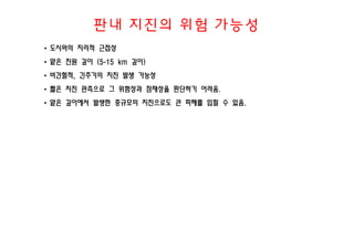 판내 지진의 위험 가능성
• 도시와의 지리적 근접성
• 얕은 진원 깊이 (5-15 km 깊이)
• 비간헐적, 긴주기의 지진 발생 가능성
• 짧은 지진 관측으로 그 위험성과 잠재성을 판단하기 어려움.
• 얕은 깊이에서 발생한 중규모의 지진으로도 큰 피해를 입힐 수 있음.
 
