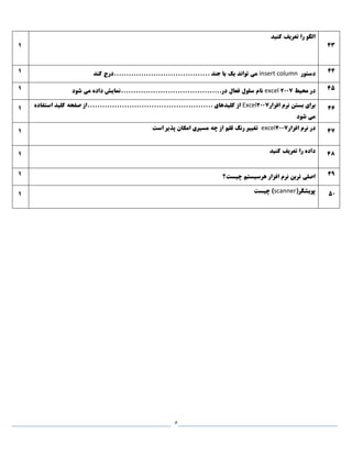 5
1
‫کنيد‬ ‫تعريف‬ ‫را‬ ‫الگو‬
43
1 ‫دستور‬insert column‫کند‬ ‫.......................................درج‬ ‫جند‬ ‫يا‬ ‫يک‬ ‫تواند‬ ‫می‬ 44
1 ‫محيط‬ ‫در‬excel 2007‫شود‬ ‫می‬ ‫داده‬ ‫در.........................................نمايش‬ ‫فعال‬ ‫سلول‬ ‫نام‬ 45
1 ‫افزار‬ ‫نرم‬ ‫بستن‬ ‫برای‬Excel2007‫استفاده‬ ‫کليد‬ ‫صفحه‬ ‫...................................................از‬ ‫کليدهای‬ ‫از‬
‫شود‬ ‫می‬
46
1 ‫افزار‬ ‫نرم‬ ‫در‬excel2007‫است‬ ‫پذير‬ ‫امکان‬ ‫مسيری‬ ‫چه‬ ‫از‬ ‫قلم‬ ‫رنگ‬ ‫تغيير‬ 47
1 ‫کنيد‬ ‫تعريف‬ ‫را‬ ‫داده‬ 48
1 ‫چيست؟‬ ‫هرسيستم‬ ‫افزار‬ ‫نرم‬ ‫ترين‬ ‫اصلی‬ 49
1 (‫پويشگر‬scanner‫چيست‬ ) 50
 