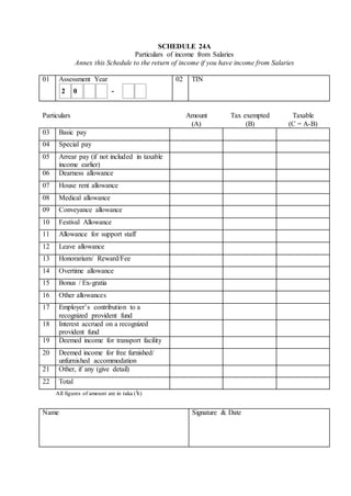 SCHEDULE 24A
Particulars of income from Salaries
Annex this Schedule to the return of income if you have income from Salaries
01 Assessment Year 02 TIN
Particulars Amount
(A)
Tax exempted
(B)
Taxable
(C = A-B)
03 Basic pay
04 Special pay
05 Arrear pay (if not included in taxable
income earlier)
06 Dearness allowance
07 House rent allowance
08 Medical allowance
09 Conveyance allowance
10 Festival Allowance
11 Allowance for support staff
12 Leave allowance
13 Honorarium/ Reward/Fee
14 Overtime allowance
15 Bonus / Ex-gratia
16 Other allowances
17 Employer’s contribution to a
recognized provident fund
18 Interest accrued on a recognized
provident fund
19 Deemed income for transport facility
20 Deemed income for free furnished/
unfurnished accommodation
21 Other, if any (give detail)
22 Total
All figures of amount are in taka (৳)
Name Signature & Date
2 0 -
 