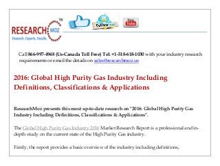 Call 866-997-4948 (Us-Canada Toll Free) Tel: +1-518-618-1030 with your industry research
requirements or email the details on sales@researchmoz.us
2016: Global High Purity Gas Industry Including
Definitions, Classifications & Applications
ResearchMoz presents this most up-to-date research on "2016: Global High Purity Gas
Industry Including Definitions, Classifications & Applications".
The Global High Purity Gas Industry 2016 Market Research Report is a professional and in-
depth study on the current state of the High Purity Gas industry.
Firstly, the report provides a basic overview of the industry including definitions,
 
