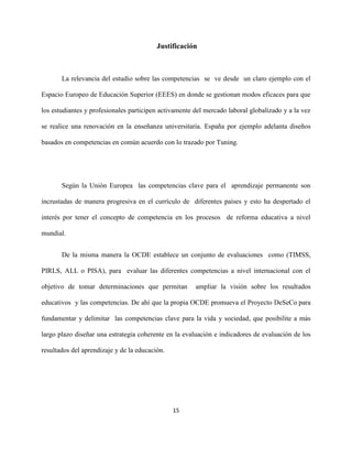 15
Justificación
La relevancia del estudio sobre las competencias se ve desde un claro ejemplo con el
Espacio Europeo de Educación Superior (EEES) en donde se gestionan modos eficaces para que
los estudiantes y profesionales participen activamente del mercado laboral globalizado y a la vez
se realice una renovación en la enseñanza universitaria. España por ejemplo adelanta diseños
basados en competencias en común acuerdo con lo trazado por Tuning.
Según la Unión Europea las competencias clave para el aprendizaje permanente son
incrustadas de manera progresiva en el currículo de diferentes países y esto ha despertado el
interés por tener el concepto de competencia en los procesos de reforma educativa a nivel
mundial.
De la misma manera la OCDE establece un conjunto de evaluaciones como (TIMSS,
PIRLS, ALL o PISA), para evaluar las diferentes competencias a nivel internacional con el
objetivo de tomar determinaciones que permitan ampliar la visión sobre los resultados
educativos y las competencias. De ahí que la propia OCDE promueva el Proyecto DeSeCo para
fundamentar y delimitar las competencias clave para la vida y sociedad, que posibilite a más
largo plazo diseñar una estrategia coherente en la evaluación e indicadores de evaluación de los
resultados del aprendizaje y de la educación.
 