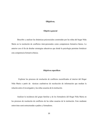 20
Objetivos.
Objetivo general
Describir y analizar las dinámicas psicosociales construidas por las niñas del hogar Niña
María en la resolución de conflictos inter-personales como competencia formativa básica. Lo
anterior con el fin de diseñar estrategias educativas que desde la psicología permitan fortalecer
esta competencia formativa básica.
Objetivos específicos
Explorar los procesos de resolución de conflictos escenificados al interior del Hogar
Niña María a partir de técnicas cualitativas de recolección de información que median la
relación entre el investigador y las niñas usuarias de la institución.
Analizar la incidencia del grupo familiar y de los formadores del Hogar Niña María en
los procesos de resolución de conflictos de las niñas usuarias de la institución. Esto mediante
entrevistas semi-estructuradas a padres y formadores.
 