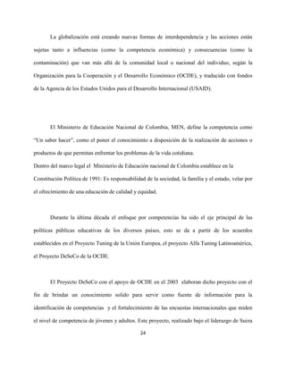 24
La globalización está creando nuevas formas de interdependencia y las acciones están
sujetas tanto a influencias (como la competencia económica) y consecuencias (como la
contaminación) que van más allá de la comunidad local o nacional del individuo, según la
Organización para la Cooperación y el Desarrollo Económico (OCDE), y traducido con fondos
de la Agencia de los Estados Unidos para el Desarrollo Internacional (USAID).
El Ministerio de Educación Nacional de Colombia, MEN, define la competencia como
“Un saber hacer”, como el poner el conocimiento a disposición de la realización de acciones o
productos de que permitan enfrentar los problemas de la vida cotidiana.
Dentro del marco legal el Ministerio de Educación nacional de Colombia establece en la
Constitución Política de 1991: Es responsabilidad de la sociedad, la familia y el estado, velar por
el ofrecimiento de una educación de calidad y equidad.
Durante la última década el enfoque por competencias ha sido el eje principal de las
políticas públicas educativas de los diversos países, esto se da a partir de los acuerdos
establecidos en el Proyecto Tuning de la Unión Europea, el proyecto Alfa Tuning Latinoamérica,
el Proyecto DeSeCo de la OCDE.
El Proyecto DeSeCo con el apoyo de OCDE en el 2003 elaboran dicho proyecto con el
fin de brindar un conocimiento solido para servir como fuente de información para la
identificación de competencias y el fortalecimiento de las encuestas internacionales que miden
el nivel de competencia de jóvenes y adultos. Este proyecto, realizado bajo el liderazgo de Suiza
 