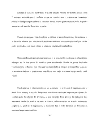 36
Entonces el individuo puede tratar de evadir a la otra persona por distintas causas como:
El malestar producido por el conflicto, porque no considera que el problema es importante,
porque no tiene poder para cambiar la situación, porque no cree que la situación pueda mejorar o
porque no está, todavía, dispuesto a negociar.
Cuando no se puede evitar el conflicto se utilizar el procedimiento mas frecuente que es
la discusión informal para solucionar el problema o mediante un acuerdo que satisfagan las dos
partes implicadas, pero si con esto no se soluciona simplemente se abandona.
Otro procedimiento para alcanzar acuerdos es la negociación puesto que en ella existe un
rebusque por la dos partes del conflicto para solucionarlo. Siendo las partes implicadas
voluntariamente se buscan para establecer sus necesidades e intereses e intercambiar ideas que
le permitan solucionar la problemática y establecer unas mejor relaciones interpersonales en el.
Futuro.
Cundo aparece el estancamiento por x o y motivos y el proceso de negociación no se
puede llevar a cabo y se necesita la ayuda de un tercero aceptado por las partes participantes del
conflicto para la solución del problema, se esta hablando de un proceso de mediación. Este
proceso de mediación ayuda a las partes a alcanzar, voluntariamente, un acuerdo mutuamente
aceptable. Al igual que la negociación, la mediación deja el poder de tomar las decisiones en
manos de las partes en conflicto.
 