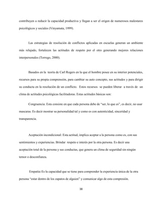 38
contribuyen a reducir la capacidad productiva y llegan a ser el origen de numerosos malestares
psicológicos y sociales (Vinyamata, 1999).
Las estrategias de resolución de conflictos aplicadas en escuelas generan un ambiente
más relajado, fortalecen las actitudes de respeto por el otro generando mejores relaciones
interpersonales (Torrego, 2000).
Basados en la teoría de Carl Rogers en la que el hombre posee en su interior potenciales,
recursos para su propia comprensión, para cambiar su auto concepto, sus actitudes y para dirigir
su conducta en la resolución de un conflicto. Estos recursos se pueden liberar a través de un
clima de actitudes psicológicas facilitadoras. Estas actitudes básicas son:
Congruencia: Esta consiste en que cada persona debe de “ser, lo que es”, es decir, no usar
mascaras. Es decir mostrar su personalidad tal y como es con autenticidad, sinceridad y
transparencia.
Aceptación incondicional: Esta actitud, implica aceptar a la persona como es, con sus
sentimientos y experiencias. Brindar respeto e interés por la otra persona. Es decir una
aceptación total de la persona y sus conductas, que genera un clima de seguridad sin ningún
temor o desconfianza.
Empatía: Es la capacidad que se tiene para comprender la experiencia única de la otra
persona “estar dentro de los zapatos de alguien” y comunicar algo de esta compresión.
 