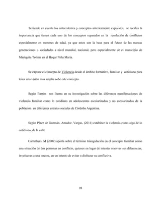 39
Teniendo en cuenta los antecedentes y conceptos anteriormente expuestos, se recalca la
importancia que tienen cada uno de los conceptos repasados en la resolución de conflictos
especialmente en menores de edad, ya que estos son la base para el fututo de las nuevas
generaciones o sociedades a nivel mundial, nacional, pero especialmente de el municipio de
Mariquita Tolima en el Hogar Niña María.
Se expone el concepto de Violencia desde el ámbito formativo, familiar y cotidiano para
tener una visión mas amplia sobe este concepto.
Según Barrón nos ilustra en su investigación sobre las diferentes manifestaciones de
violencia familiar como lo cotidiano en adolescentes escolarizados y no escolarizados de la
población en diferentes estratos sociales de Córdoba Argentina.
Según Pérez de Guzmán, Amador, Vargas, (2011) establece la violencia como algo de lo
cotidiano, de la calle.
Carruthers, M (2009) aporta sobre el término triangulación en el concepto familiar como
una situación de dos personas en conflicto, quienes en lugar de intentar resolver sus diferencias,
involucran a una tercera, en un intento de evitar o disfrazar su conflictiva.
 