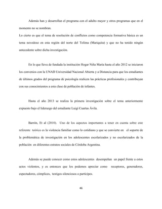 46
Además han y desarrollan el programa con el adulto mayor y otros programas que en el
momento no se nombran.
Lo cierto es que el tema de resolución de conflictos como competencia formativa básica es un
tema novedoso en esta región del norte del Tolima (Mariquita) y que no ha tenido ningún
antecedente sobre dicha investigación.
En lo que lleva de fundada la institución Hogar Niña María hasta el año 2012 se iniciaron
los convenios con la UNAD Universidad Nacional Abierta y a Distancia para que los estudiantes
de últimos grados del programa de psicología realicen las prácticas profesionales y contribuyan
con sus conocimientos a esta clase de población de infantes.
Hasta el año 2013 se realiza la primera investigación sobre el tema anteriormente
expuesto bajo el liderazgo del estudiante Luigi Cuartas Ávila.
Barrón, Et al (2010). Uno de los aspectos importantes a tener en cuenta sobre este
referente teórico es la violencia familiar como lo cotidiano y que se convierte en el soporte de
la problemática de investigación en los adolescentes escolarizados y no escolarizados de la
población en diferentes estratos sociales de Córdoba Argentina.
Además se puede conocer como estos adolescentes desempeñan un papel frente a estos
actos violentos, y es entonces que los podemos apreciar como receptores, generadores,
espectadores, cómplices, testigos silenciosos o partícipes.
 