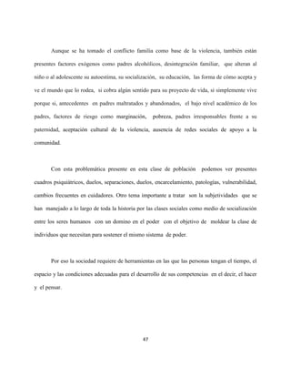 47
Aunque se ha tomado el conflicto familia como base de la violencia, también están
presentes factores exógenos como padres alcohólicos, desintegración familiar, que alteran al
niño o al adolescente su autoestima, su socialización, su educación, las forma de cómo acepta y
ve el mundo que lo rodea, si cobra algún sentido para su proyecto de vida, si simplemente vive
porque si, antecedentes en padres maltratados y abandonados, el bajo nivel académico de los
padres, factores de riesgo como marginación, pobreza, padres irresponsables frente a su
paternidad, aceptación cultural de la violencia, ausencia de redes sociales de apoyo a la
comunidad.
Con esta problemática presente en esta clase de población podemos ver presentes
cuadros psiquiátricos, duelos, separaciones, duelos, encarcelamiento, patologías, vulnerabilidad,
cambios frecuentes en cuidadores. Otro tema importante a tratar son la subjetividades que se
han manejado a lo largo de toda la historia por las clases sociales como medio de socialización
entre los seres humanos con un domino en el poder con el objetivo de moldear la clase de
individuos que necesitan para sostener el mismo sistema de poder.
Por eso la sociedad requiere de herramientas en las que las personas tengan el tiempo, el
espacio y las condiciones adecuadas para el desarrollo de sus competencias en el decir, el hacer
y el pensar.
 