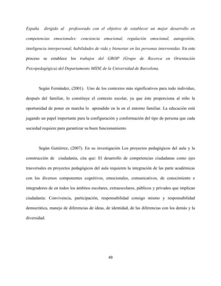 49
España dirigido al profesorado con el objetivo de establecer un mejor desarrollo en
competencias emocionales: conciencia emocional, regulación emocional, autogestión,
inteligencia interpersonal, habilidades de vida y bienestar en las personas intervenidas. En este
proceso se establece los trabajos del GROP (Grupo de Recerca en Orientación
Psicopedagógica) del Departamento MIDE de la Universidad de Barcelona.
Según Fernández, (2001). Uno de los contextos más significativos para todo individuo,
después del familiar, lo constituye el contexto escolar, ya que éste proporciona al niño la
oportunidad de poner en marcha lo aprendido en la en el entorno familiar. La educación está
jugando un papel importante para la configuración y conformación del tipo de persona que cada
sociedad requiere para garantizar su buen funcionamiento
Según Gutiérrez, (2007). En su investigación Los proyectos pedagógicos del aula y la
construcción de ciudadanía, cita que: El desarrollo de competencias ciudadanas como ejes
trasversales en proyectos pedagógicos del aula requieren la integración de las parte académicas
con los diversos componentes cognitivos, emocionales, comunicativos, de conocimiento e
integradores de en todos los ámbitos escolares, extraescolares, públicos y privados que implican
ciudadanía: Convivencia, participación, responsabilidad consigo mismo y responsabilidad
democrática, manejo de diferencias de ideas, de identidad, de las diferencias con los demás y la
diversidad.
 