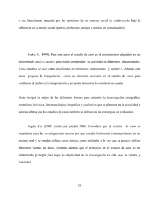 55
o no, literalmente atrapado por las opiniones de su entorno social se conformarán bajo la
influencia de su medio social (padres, profesores, amigos y medios de comunicación).
Stake, R. (1999). Para este autor el estudio de caso es el conocimiento adquirido en un
determinado análisis caso(s), para poder comprender su actividad en diferentes circunstancias.
Estos estudios de caso están clasificados en intrínseco, instrumental, y colectivo. Además este
autor propone la triangulación como un elemento necesario en el estudio de casos para
confirmar el crédito a la interpretación y así poder demostrar lo común de un aserto.
Stake integra lo mejor de las diferentes formas para entender la investigación etnográfica,
neutralista, holística, fenomenológica, biográfica y cualitativa que se plantean en la actualidad y
además afirma que los estudios de casos también se utilizan en las estrategias de evaluación.
Según Yin (2003) citado por piedad 2006. Considera que el estudio de caso es
importante para las investigaciones nuevas por que estudia fenómenos contemporáneos en un
entorno real y se pueden utilizar casos únicos, como múltiples a la vez que se pueden utilizar
diferentes fuentes de datos. Sostiene además que el protocolo en el estudio de caso es un
instrumento principal para logar lo objetividad de la investigación en este caso la validez y
fiabilidad.
 