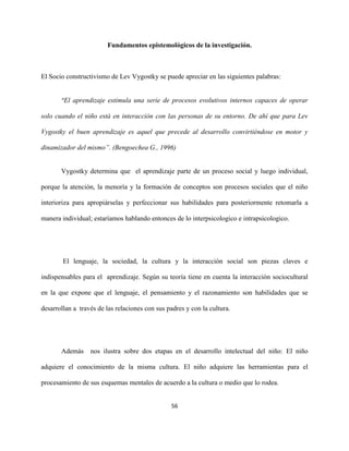 56
Fundamentos epistemológicos de la investigación.
El Socio constructivismo de Lev Vygostky se puede apreciar en las siguientes palabras:
“El aprendizaje estimula una serie de procesos evolutivos internos capaces de operar
solo cuando el niño está en interacción con las personas de su entorno. De ahí que para Lev
Vygostky el buen aprendizaje es aquel que precede al desarrollo convirtiéndose en motor y
dinamizador del mismo”. (Bengoechea G., 1996)
Vygostky determina que el aprendizaje parte de un proceso social y luego individual,
porque la atención, la menoría y la formación de conceptos son procesos sociales que el niño
interioriza para apropiárselas y perfeccionar sus habilidades para posteriormente retomarla a
manera individual; estaríamos hablando entonces de lo interpsicologico e intrapsicologico.
El lenguaje, la sociedad, la cultura y la interacción social son piezas claves e
indispensables para el aprendizaje. Según su teoría tiene en cuenta la interacción sociocultural
en la que expone que el lenguaje, el pensamiento y el razonamiento son habilidades que se
desarrollan a través de las relaciones con sus padres y con la cultura.
Además nos ilustra sobre dos etapas en el desarrollo intelectual del niño: El niño
adquiere el conocimiento de la misma cultura. El niño adquiere las herramientas para el
procesamiento de sus esquemas mentales de acuerdo a la cultura o medio que lo rodea.
 