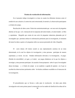 68
Técnica de recolección de información.
En el presente trabajo investigativo se tiene en cuenta las diferentes técnicas como el
estudio de caso colectivo, la entrevista semi estructurada, la narrativa, la observación participante
y el diario de campo.
Recolección de datos como: Entrevista semiestructurada que son una serie de preguntas
abiertas en las que se la interacción de la respuestas del entrevistado y el entrevistador es libre
y espontanea. Biografía que consta de una serie de preguntas inductoras planeadas por el
investigador que permiten enfocar la información pertinente para la investigación, al momento
de tomar los datos a quien se le preguntas sobre sus sucesos personales de vida o biografía.
El socio drama: (El átomo social) es una representación escénica de un tema
determinado, en la cual los objetos de investigación y otras personas participan de manera
espontanea y a través de este brindan información relevante a la investigación, el juego:
(Partido de microfútbol y al gato y al ratón) son juegos dinámicos en la que los objetos a
investigar y otras personas participan de acuerdo al tema propuesto sobre lo que el investigador
desea investigar, y el diario de campo es un cuaderno o agenda de apuntes en el que se
escriben las observaciones pertinentes sobre los hechos cotidianos sucedidos en el transcurso de
la investigación.
El procedimiento que se llevara a cabo para la recolección de datos para dicha
investigación será como primer punto la interacción con las madres de familia de las niñas de los
 