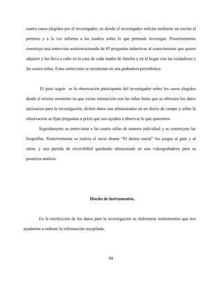 69
cuatro casos elegidos por el investigador, en donde el investigador solicita mediante un escrito el
permiso y a la vez informa a las madres sobre lo que pretende investigar. Posteriormente
construye una entrevista semiestructurada de 45 preguntas inductivas al conocimiento que quiere
adquirir y las lleva a cabo en la casa de cada madre de familia y en el hogar con las cuidadoras y
las cuatro niñas. Estas entrevistas se recolectan en una grabadora periodística.
El paso seguir es la observación participante del investigador sobre los casos elegidos
desde el mismo momento en que existe interacción con las niñas hasta que se obtienen los datos
necesarios para la investigación; dichos datos son almacenados en un diario de campo y sobre la
observación se fijan preguntas a priori que nos ayuden a observar lo que queremos.
Seguidamente se entrevistan a las cuatro niñas de manera individual y se construyen las
biografías. Posteriormente se realiza el socio drama “El átomo social” los juegos al gato y al
ratón, y una partida de microfútbol quedando almacenado en una videograbadora para su
posterior análisis.
Diseño de instrumentos.
En la recolección de los datos para la investigación se elaboraron instrumentos que nos
ayudarían a ordenar la información recopilada.
 