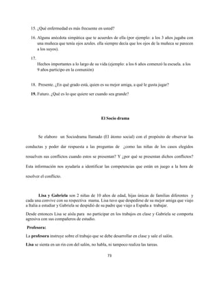73
15. ¿Qué enfermedad es más frecuente en usted?
16. Alguna anécdota simpática que te acuerdes de ella (por ejemplo: a los 3 años jugaba con
una muñeca que tenía ojos azules. ella siempre decía que los ojos de la muñeca se parecen
a los suyos).
17.
Hechos importantes a lo largo de su vida (ejemplo: a los 6 años comenzó la escuela. a los
9 años participo en la comunión)
18. Presente. ¿En qué grado está, quien es su mejor amiga, a qué le gusta jugar?
19. Futuro. ¿Qué es lo que quiere ser cuando sea grande?
El Socio drama
Se elaboro un Sociodrama llamado (El átomo social) con el propósito de observar las
conductas y poder dar respuesta a las preguntas de ¿como las niñas de los casos elegidos
resuelven sus conflictos cuando estos se presentan? Y ¿por qué se presentan dichos conflictos?
Esta información nos ayudaría a identificar las competencias que están en juego a la hora de
resolver el conflicto.
Lisa y Gabriela son 2 niñas de 10 años de edad, hijas únicas de familias diferentes y
cada una convive con su respectiva mama. Lisa tuvo que despedirse de su mejor amiga que viajo
a Italia a estudiar y Gabriela se despidió de su padre que viajo a España a trabajar.
Desde entonces Lisa se aísla para no participar en los trabajos en clase y Gabriela se comporta
agresiva con sus compañeros de estudio.
Profesora:
La profesora instruye sobre el trabajo que se debe desarrollar en clase y sale el salón.
Lisa se sienta en un rin con del salón, no habla, ni tampoco realiza las tareas.
 