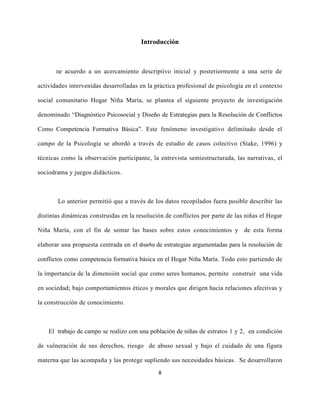 8
Introducción
De acuerdo a un acercamiento descriptivo inicial y posteriormente a una serie de
actividades intervenidas desarrolladas en la práctica profesional de psicología en el contexto
social comunitario Hogar Niña María, se plantea el siguiente proyecto de investigación
denominado “Diagnóstico Psicosocial y Diseño de Estrategias para la Resolución de Conflictos
Como Competencia Formativa Básica”. Este fenómeno investigativo delimitado desde el
campo de la Psicología se abordó a través de estudio de casos colectivo (Stake, 1996) y
técnicas como la observación participante, la entrevista semiestructurada, las narrativas, el
sociodrama y juegos didácticos.
Lo anterior permitió que a través de los datos recopilados fuera posible describir las
distintas dinámicas construidas en la resolución de conflictos por parte de las niñas el Hogar
Niña María, con el fin de sentar las bases sobre estos conocimientos y de esta forma
elaborar una propuesta centrada en el diseño de estrategias argumentadas para la resolución de
conflictos como competencia formativa básica en el Hogar Niña María. Todo esto partiendo de
la importancia de la dimensión social que como seres humanos, permite construir una vida
en sociedad; bajo comportamientos éticos y morales que dirigen hacia relaciones afectivas y
la construcción de conocimiento.
El trabajo de campo se realizo con una población de niñas de estratos 1 y 2, en condición
de vulneración de sus derechos, riesgo de abuso sexual y bajo el cuidado de una figura
materna que las acompaña y las protege supliendo sus necesidades básicas. Se desarrollaron
 