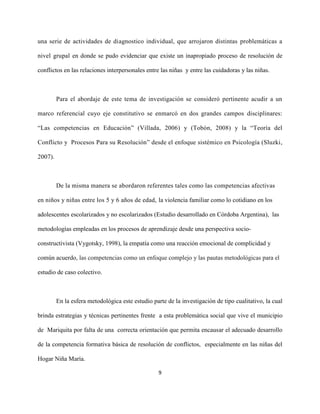 9
una serie de actividades de diagnostico individual, que arrojaron distintas problemáticas a
nivel grupal en donde se pudo evidenciar que existe un inapropiado proceso de resolución de
conflictos en las relaciones interpersonales entre las niñas y entre las cuidadoras y las niñas.
Para el abordaje de este tema de investigación se consideró pertinente acudir a un
marco referencial cuyo eje constitutivo se enmarcó en dos grandes campos disciplinares:
“Las competencias en Educación” (Villada, 2006) y (Tobón, 2008) y la “Teoría del
Conflicto y Procesos Para su Resolución” desde el enfoque sistémico en Psicología (Sluzki,
2007).
De la misma manera se abordaron referentes tales como las competencias afectivas
en niños y niñas entre los 5 y 6 años de edad, la violencia familiar como lo cotidiano en los
adolescentes escolarizados y no escolarizados (Estudio desarrollado en Córdoba Argentina), las
metodologías empleadas en los procesos de aprendizaje desde una perspectiva socio-
constructivista (Vygotsky, 1998), la empatía como una reacción emocional de complicidad y
común acuerdo, las competencias como un enfoque complejo y las pautas metodológicas para el
estudio de caso colectivo.
En la esfera metodológica este estudio parte de la investigación de tipo cualitativo, la cual
brinda estrategias y técnicas pertinentes frente a esta problemática social que vive el municipio
de Mariquita por falta de una correcta orientación que permita encausar el adecuado desarrollo
de la competencia formativa básica de resolución de conflictos, especialmente en las niñas del
Hogar Niña María.
 