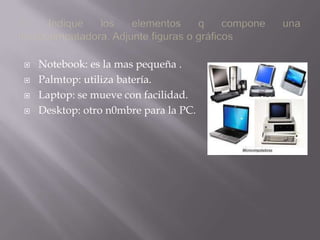 1.- Indique los elementos q compone una microcomputadora. Adjunte figuras o gráficos Notebook: es la mas pequeña .Palmtop: utiliza batería.Laptop: se mueve con facilidad.Desktop: otro n0mbre para la PC.