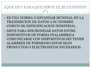 ¿QUE ES Y PARA QUE SIRVE EL BLUETOOTH?

 ES UNA NORMA O ESTANDAR MUNDIAL EN LA
  TRANSMICION DE DATOS A SU NOMBRE
  COMUN DE ESPECIFICACION INDISTRIAL .
 SIEVE PARA SINCRONIZAR DATOS ENTRE
  DISPOSITIVOS DE FORMA INALAMBRICA
  COMUNICARSE CON DISPOSITIVOS SIN TENER
  ALAMBRES DE PORMEDIO.ESTOS SEAN
  PRODUCTOS O ELECTRONICOS NECESARIOS .
 