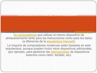 ¿INDIQUE EL CONCEPTO PARA LA
  CONSTRUCCION DE COMPUTADORAS BASADA EN
      LA ARQUITECTURA DE VON NEUMAN?




La arquitectura de von Neumann es una familia de arquitecturas
      de computadoras que utilizan el mismo dispositivo de
almacenamiento tanto para las instrucciones como para los datos
             (a diferencia de la arquitectura Harvard).
 La mayoría de computadoras modernas están basadas en esta
arquitectura, aunque pueden incluir otros dispositivos adicionales,
  (por ejemplo, para gestionar las interrupciones de dispositivos
                externos como ratón, teclado, etc).
 