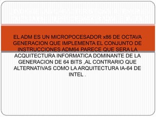 ¿INDIQUE LAS CARACTERISTICAS A TENER EN
CUENTA EN UN PROCESADOR ADM E INTEL ?

EL ADM ES UN MICROPOCESADOR x86 DE OCTAVA
GENERACION QUE IMPLEMENTA EL CONJUNTO DE
 INSTRUCCIONES ADM64 PARECE QUE SERA LA
ACQUITECTURA INFORMATICA DOMINANTE DE LA
 GENERACION DE 64 BITS ,AL CONTRARIO QUE
ALTERNATIVAS COMO LA ARQUITECTURA IA-64 DE
                  INTEL .
 