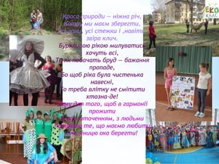 Краса природи — ніжна річ,
Котру ми маєм зберегти,
Усі лани, усі стежки і ,навіть,
звіра клич.
Бурхливою рікою милуватись
хочуть всі,
Та як побачать бруд — бажання
пропаде,
Бо щоб ріка була чистенька
навесні,
То треба влітку не смітити
хтозна-де!
Тому для того, щоб в гармонії
прожити
З усім оточенням, з людьми
Потрібно те, що маємо любити
І як зіницю ока берегти!
 