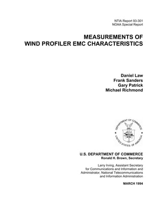 NTIA Report 93-301
NOAA Special Report
MEASUREMENTS OF
WIND PROFILER EMC CHARACTERISTICS
Daniel Law
Frank Sanders
Gary Patrick
Michael Richmond
U.S. DEPARTMENT OF COMMERCE
Ronald H. Brown, Secretary
Larry Irving, Assistant Secretary
for Communications and Information and
Administrator, National Telecommunications
and Information Administration
MARCH 1994
 