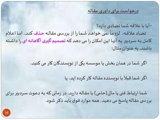 10 
درخواست برای داوری مقاله 
-آیا با علاقه ا ضادی دارد؟ 
ن اای خواهااد اا ا را از بررساا مقالااه 
ه 
ضاااد علاقااه، لزومااا اااذف تناااد، اماااا اعااالام 
کاماال بااه سااردبیر بااه آاهااا ایاا امکااان را ماای دهااد تااه اا یم گیااری آگاهانااه ای را دا ااته 
با ند. به عنوان مثال: 
اگر ا در ه ان ب یا موسسه یکی از نویسندگان کار می تنید، 
با نویسنده مقاله کار ترده اید، یا 
ه 
اگر ا قبلا 
ا ار باط فن یا مالی) امی( با مقاله دارید. در زمانی ته باه دعاوت ساردبیر بارای 
بررس مقاله پاسخ می دهید، ه ه موارد فوق باید ذتر ود. 
 