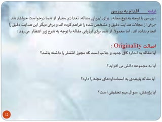 12 
ادامه اقدام به بررس 
-بررس با وعه به نوع مسله، برای ارزیابی مقاله، تعدادی معیار از ا درخواست خواهد د. 
-برخی از مسلات هدایت دقی و میخ ده را فراهم ترده اند و برخی دیگر ای هدایت دقی را 
از ا برای ارزیابی مقاله با وعه به ر زیر انتگار 
ه 
انسام نداده اند، اما مع ولا می رود : 
: Originality اصالت 
آیا مقاله به اندازه کاقی عدید و عالب است ته مسوز انتشار را دا ته با د؟ 
آیا به مس وعه دان می افزاید؟ 
آیا مقاله پایبندی به استانداردهای مسله را دارد؟ 
آیا پژوه ، سوال مهم حقیقی است؟ 
 