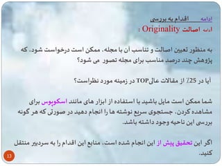 13 
ادامه اقدام به بررس 
: Originality ادامه اصالت 
به منگور تعیین اصالت و ناسب آن با مسله، م ک است درخواست ود، ته 
پژوه چند درصد مناسب برای مسله ور می ود؟ 
در زمینه مورد نگراست؟ TOP آیا در 25 ٪ از مقالات عالی 
ا م ک است مایل با ید با است اده از ابزار های مانند اسکوپوس برای 
مشاهده تردن، عستسوی سریع نو ته ها را انسام دهید در صورتی ته هر گونه 
بررس ای نا یه وعود دا ته با د. 
اگر ای حقی پ از ای انسام ده است، منابع ای اقدام را به سردبیر منتقل 
تنید. 
 