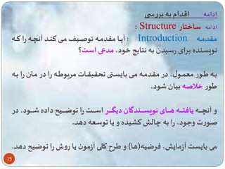 15 
ادامه اقدام به بررس 
: Structure ادامه ساختار 
آیاااا مقدماااه وصااایف مااای تناااد آن اااه را تاااه : Introduction مقدماااه 
نویسنده برای رسیدن به نتایه خود، مدعی است؟ 
بااه یااور مع ااول، در مقدمااه ماای با ساا حقیقااات مربویااه را در مااتن را بااه 
یور خلاصه بیان ود، 
و آن اااااااه یافتاااااااه هاااااااای نویساااااااندگان دیگااااااار اسااااااات را وضااااااایح داده اااااااود، در 
صورت وعود، را به چال تشیده و یا وسعه دهد. 
می با ست آزما ، فرضیه)ها( و یر تلی آزمون یا روش را وضیح دهد. 
 