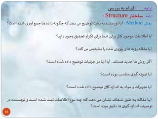 16 
ادامه اقدام به بررس 
: Structure ادامه ساختار 
آیا نویسنده به دقت وضیح می دهد ته چگونه داده ها ع ع آوری ده است؟ : Method روش 
آیا ایلاعات موعود کاقی برای ا برای کرار حقی وعود دارد؟ 
آیا مقاله رویه های پیروی ده را میخ می تند؟ 
اگر روش ها عدید هستند، آیا آاها در عزئیات وضیح داده ده است؟ 
آیا ن ونه گیری مناسب بوده است؟ 
آیا سهی ات و مواد به اندازه کاقی وضیح داده ده است؟ 
آیااااا مقالااااه بااااه یااااور اااا اف نشااااان ماااای دهااااد تااااه چااااه نااااوع ایلاعااااات ثباااات ااااده اساااات و نویساااانده در 
وصیف اندازه گیری ها دقی بوده است؟ 
 