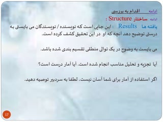 17 
ادامه اقدام به بررس 
: Structure ادامه ساختار 
ایاا عااایی اساات تااه نویساانده / نویسااندگان ماای با ساا باااه : Results یافتااه هااا 
درس وضیح دهد آن ه ته او در ای حقی تشف ترده است. 
می با ست به وضو در یی والی من قی قسیم بندی ده با د. 
آیا سزیه و حلیل مناسب انسام ده است. آیا آمار درست است؟ 
اگر است اده از آمار برای ا آسان ن ست، ل ا به سردبیر وصیه دهید. 
 