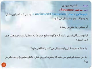18 
ادامه اقدام به بررس 
: Structure ادامه ساختار 
آیااا ایاا ادعااا در ایاا ب اا ، :Conclusion/Discussion نتیساه گیاری / بحااث 
به وسیلة نتایه، پشت بانی می ود، 
آیا معقول به نگر می رسد ؟ 
آیاا نویساندگان نشاان دادناد تاه چگوناه نتاایه مرباوط باه انتگاارات و باه پاژوه هاای 
اخیر است؟ 
آیا مقاله نگریه قبلی را پشت بانی می تند یا ناقض دارد؟ 
آیا ای نتیسه وضیح می دهد ته چگونه ای پاژوه ، دانا عل ای را رو باه علاو مای 
برد؟ 
 