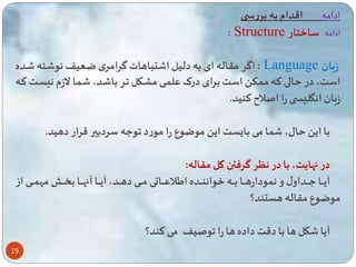 19 
ادامه اقدام به بررس 
: Structure ادامه ساختار 
اگر مقاله ای به دلیل ا تباهات گرامری ضاعیف نو اته اده : Language زبان 
است، در الی ته م ک است برای درک عل ای مشاکل ار با اد، ا ا لازم ن سات تاه 
زبان انگل س را اصلا تنید. 
با ای ال، ا می با ست ای موضوع را مورد وعه سردبیر قرار دهید. 
در اهایت، با در نگر گرفتن کل مقاله: 
آیاااااا عاااااداول و ن ودارهاااااا باااااه خوانناااااده ایلاعااااااتی مااااای دهاااااد، آیاااااا آاهاااااا ب ااااا مه ااااای از 
موضوع مقاله هستند؟ 
آیا کل ها با دقت داده ها را وصیف می تند؟ 
 