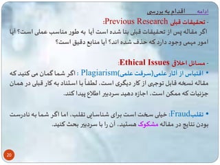 20 
ادامه اقدام به بررس 
:Previous Research - حقیقات قبلی 
اگر مقاله پا از حقیقات قبلی بنا ده است آیا به یور مناسب ع لای اسات؟ آیاا 
امور مه ی وعود دارد ته ذف ده اند؟ آیا منابع دقی است؟ 
:Ethical Issues - مسائل اخلاقی 
اگار ا ا گ اان مای تنیاد تاه : Plagiarism) • اقتباس از آثاار عل ای)سارقت عل ای 
باا اساتناد باه کاار قب 
ه 
مقاله نسخه قابل وعه از کار دیگاری اسات، ل اا لای در ه اان 
عزئیات ته م ک است، اعازه دهید سردبیر ایلاع پیدا تند. 
خیلای ساخت اسات بارای ناساایی قلاب، اماا اگار ا ا باه نادرسات :Fraud • قلااب 
بودن نتایه در مقاله مشکوکهستید، آن را با سردبیر بحث تنید. 
 