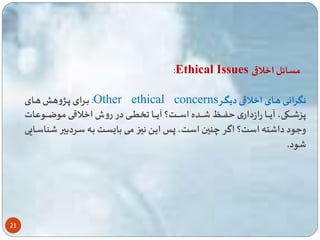 21 
:Ethical Issues مسائل اخلاقی 
باارای پااژوه هااای :Other ethical concerns نگرانااای هاااای اخلاقااای دیگااار 
پز اااااکی، آیاااااا رازداری ااااا اااااده اسااااات؟ آیاااااا ااااای در روش اخلاقااااای موضاااااوعات 
وعود دا ته است؟ اگر چنین است، پا ایا نیا مای با سات باه ساردبیر ناساایی 
ود. 
 