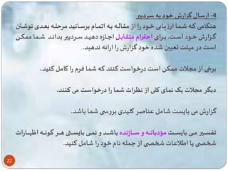22 
-4 ارسال گزارش خود به سردبیر 
هنگااامی تااه اا ا ارزیااابی خااود را از مقالااه بااه ا ااام برسااانید مر لااه بعاادی نو اااتن 
گااازارش خاااود اسااات. بااارای ا تااارام متقابااال اعاااازه دهیاااد ساااردبیر بداناااد ااا ا م کااا 
است در مهلت تعیین ده خود گزارش را ارائه ندهید. 
برخی از مسلات م ک است درخواست تنند ته ا فرم را کامل تنید، 
دیگر مسلات یی ن ای تلی از نگرات ا را درخواست می تنند. 
گزارش می با ست امل عناصر کلیدی بررس ا با د. 
ساااااایر ماااااای با ساااااات مؤدباناااااه و ساااااازنده با ااااااد و ن اااااای با ساااااا هاااااار گونااااااه ا هاااااارات 
شخص یا ایلاعات شخص از ع له نام خود را امل تنید. 
 