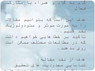 گام به گام و همراه با مشارکت 
فعال 
هدف این است که بتوانیم مقالات 
را به صورت موثر و متودولوژیک 
نقد کنیم. 
تاکید بر خطاهایی خواهیم داشت 
که در مطالعات مختلف ممکن است 
روی بدهند. 
هدف از نقد مقاله: 
شناسایی محدودیت های تحقیق 
27 
مد نظر قرار دادن محدودیت ها در 
 