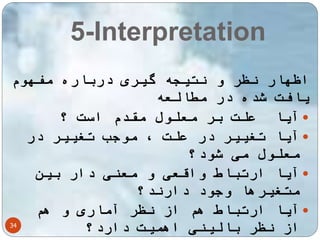 5-Interpretation 
اظهار نظر و نتیجه گیری درباره مفهوم 
یافت شده در مطالعه 
آیا علت بر معلول مقدم است  
؟  
آیا تغییر در علت ، موجب تغییر در معلول می شود؟ 
آیا ارتباط واقعی و معنی دار بین  
متغیرها وجود دارند؟ 
آیا ارتباط هم از نظر آماری و هم  
34 
از نظر بالینی اهمیت دارد؟ 
 
