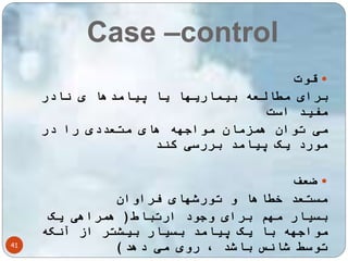 Case –control 
41 
قوت  
برای مطالعه بیماریها یا پیامدها ی نادر 
مفید است 
می توان همزمان مواجهه های متعددی را در 
مورد یک پیامد بررسی کند 
ضعف  
مستعد خطاها و تورشهای فراوان 
بسیار مهم برای وجود ارتباط) همراهی یک 
مواجهه با یک پیامد بسیار بیشتر از آنکه 
توسط شانس باشد ، روی می دهد( 
 