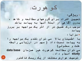 کوهورت: 
42 
• ویژگی: 
تعیین افراد برای گروههای مطالعه و شاهد ، 
بدون آگاهی از ابتلا آنها به پیامد باشد 
موجب درک عمیق تر از اثر یک مواجهه بر بروز 
پیامد 
مزایا:  
با اطمینان بالا می توان تقدم یک مواجهه را 
به پیامد نسبت داد ) مهم در ارزیابی رابطه 
علت و معلولی( 
data base می توان مطالعه کوهورت غیر همزمان 
انجام داد. study 
توصیف عوارض مختلف از یک ریسک فاکتور 
معایب :  
