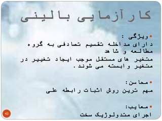 کارآزمایی بالینی 
43 
ویژگی :  
دارای مداخله تقسیم تصادفی به گروه 
مطالعه و شاهد 
متغیر های مستقل موجب ایجاد تغییر در 
متغیر وابسته می شوند. 
محاسن:  
مهم ترین روش اثبات رابطه علی 
معایب:  
اجرای متدولوژیک سخت 
 