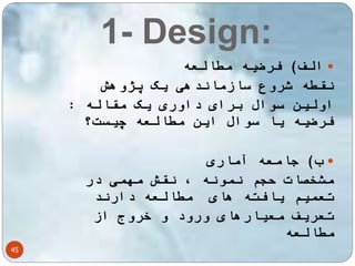 1- Design: 
45 
الف( فرضیه مطالعه  
نقطه شروع سازماندهی یک پژوهش 
اولین سوال برای داوری یک مقاله : 
فرضیه یا سوال این مطالعه چیست؟ 
ب( جامعه آماری  
مشخصات حجم نمونه ، نقش مهمی در 
تعمیم یافته های مطالعه دارند 
تعریف معیارهای ورود و خروج از 
مطالعه 
 