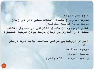 ج( حجم نمونه:  
قدرت آماری )احتمال اختلاف معنی دار در زمان 
درست بودن فرضیه مطالعه( 
خطای نوع دوم )احتمال ناتوانی در نمایش اختلاف 
معنا دار آماری در زمان درست بودن فرضیه تحقیق( 
46 
برای ارزشیابی طراحی مطالعه باید درک درستی  
از : 
فرضیه مطالعه 
جامعه آماری 
و حجم نمونه داشته باشیم. 
 