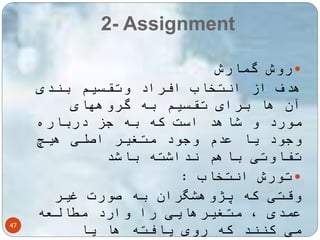 2- Assignment 
47 
روش گمارش  
هدف از انتخاب افراد وتقسیم بندی 
آن ها برای تقسیم به گروههای 
مورد و شاهد است که به جز درباره 
وجود یا عدم وجود متغیر اصلی هیچ 
تفاوتی باهم نداشته باشد 
تورش انتخاب :  
وقتی که پژوهشگران به صورت غیر 
عمدی ، متغیرهایی را وارد مطالعه 
می کنند که روی یافته ها یا 
 