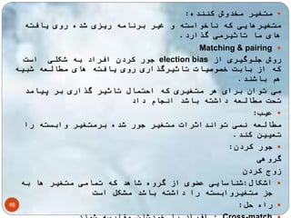 48 
متغیر مخدوش کننده:  
متغیرهایی که ناخواسته و غیر برنامه ریزی شده روی یافته 
های ما تاثیرمی گذارد. 
Matching & pairing  
جور کردن افراد به شکلی است election bias روش جلوگیری از 
که از بابت خصوصیات تاثیرگذاری روی یافته های مطالعه شبیه 
هم باشند. 
می توان برای هر متغیری که احتمال تاثیر گذاری بر پیامد 
تحت مطالعه داشته باشد انجام داد 
عیب:  
مطالعه نمی توانداثرات متغیر جور شده برمتغیر وابسته را 
تعیین کند. 
جور کردن:  
گروهی 
زوج کردن 
اشکال:شناسایی عضوی از گروه شاهد که تمامی متغیر ها به  
جز متغیروابسته را داشته باشد مشکل است 
راه حل:  
افراد با خودشان مقایسه شوند. : Cross-match  
 
