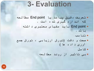 3- Evaluation 
49 
مطالعه End point تعریف دقیق پیامد یا  
که اندازه گیری شده است . 
باید مقیاس معتبری داشته End point  
باشد. 
تناسب  
صحت و دقت )تورش ارزیابی ، تورش جمع  
آوری داده ها( 
کامل  
بی تاثیر از روند مطالعه  
 
